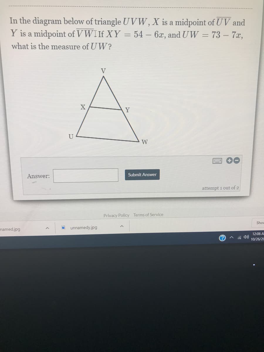 In the diagram below of triangle U VW, X is a midpoint of UV and
Y is a midpoint of VWI If XY = 54 – 6x, and UW = 73 – 7x,
%3D
what is the measure of UW?
V
X
Y
U
W
Answer:
Submit Answer
attempt 1 out of 2
Privacy Policy Terms of Service
Show
named.jpg
unnamedy.jpg
12:06 A
10/26/20
