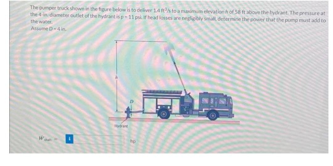 The pumper truck shown in the figure below is to deliver 1.4 ft3/s to a maximum elevation h of 58 ft above the hydrant. The pressure at
the 4-in.-diameter outlet of the hydrant is p-11 psi. If head losses are negligibly small, determine the power that the pump must add to
the water.
Assume D-4 in.
W shall
Hydrant
hp