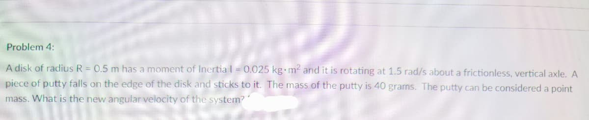 Problem 4:
A disk of radius R = 0.5 m has a moment of Inertia l = 0.025 kg m- and it is rotating at 1.5 rad/s about a frictionless, vertical axle. A
piece of putty falls on the edge of the disk and sticks to it. The mass of the putty is 40 grams. The putty can be considered a point
mass. What is the new angular velocity of the system?
