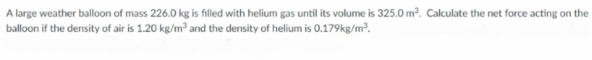 A large weather balloon of mass 226.0 kg is filled with helium gas until its volume is 325.0 m3. Calculate the net force acting on the
balloon if the density of air is 1.20 kg/m3 and the density of helium is 0.179kg/m3.
