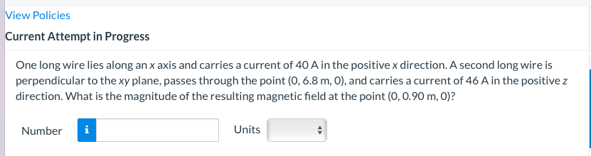 View Policies
Current Attempt in Progress
One long wire lies along an x axis and carries a current of 40 A in the positive x direction. A second long wire is
perpendicular to the xy plane, passes through the point (0, 6.8 m, O), and carries a current of 46 A in the positive z
direction. What is the magnitude of the resulting magnetic field at the point (0, 0.90 m, 0)?
Number
i
Units
