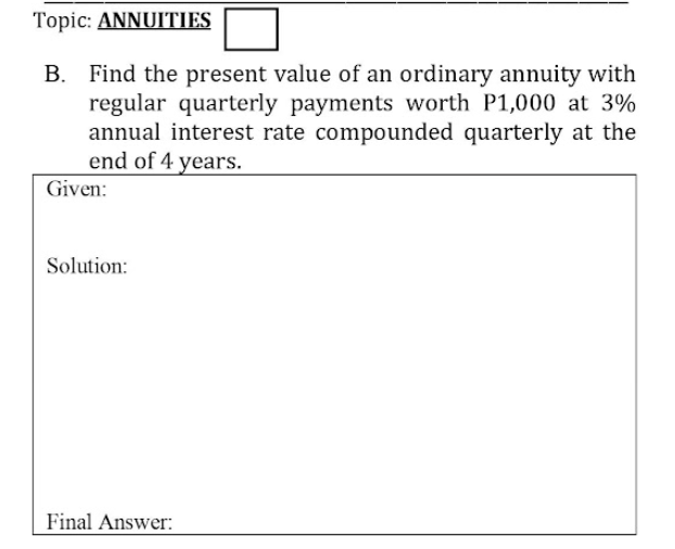 Topic: ANNUITIES
B. Find the present value of an ordinary annuity with
regular quarterly payments worth P1,000 at 3%
annual interest rate compounded quarterly at the
end of 4 years.
Given:
Solution:
Final Answer:
