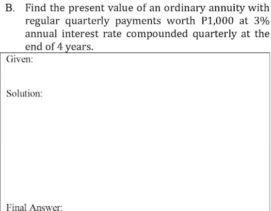 B. Find the present value of an ordinary annuity with
regular quarterly payments worth P1,000 at 3%
annual interest rate compounded quarterly at the
end of 4 years.
Given:
Solution:
Final Answer;
