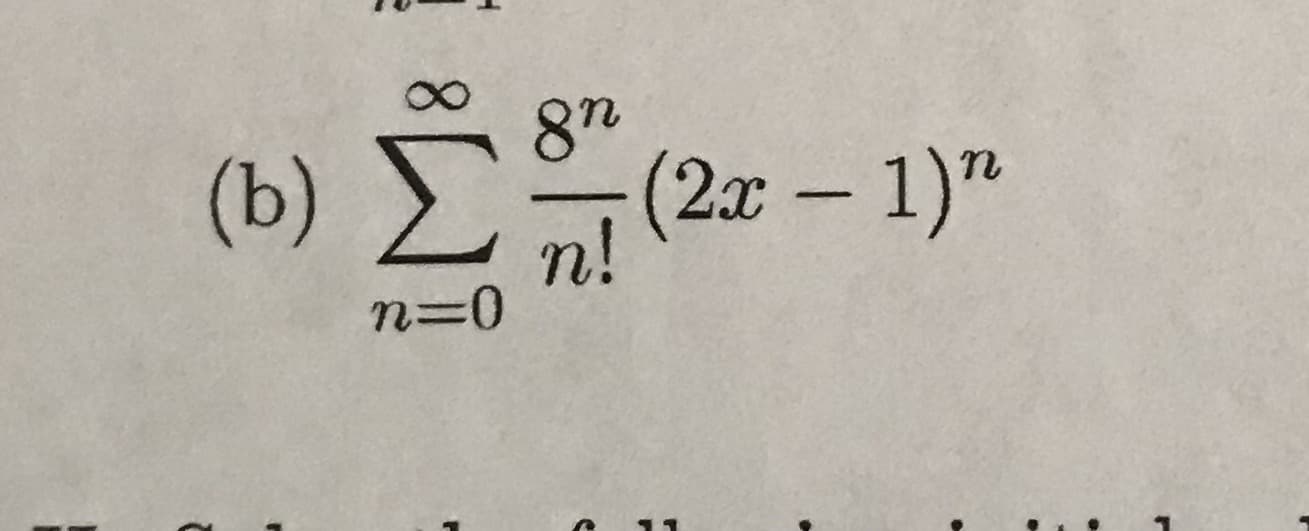 ### Problem Statement

Consider the following mathematical expression:

\[ \text{(b)} \ \sum_{n=0}^{\infty} \frac{8^n}{n!} (2x - 1)^n \]

#### Explanation:

- \(\sum_{n=0}^{\infty}\) denotes an infinite summation starting at \(n = 0\).
- \(\frac{8^n}{n!}\) is a term where \(8^n\) is 8 raised to the power of \(n\) and \(n!\) is the factorial of \(n\).
- \((2x - 1)^n\) is a binomial term raised to the power of \(n\).

This summation represents a common series in mathematics related to the exponential function, typically structured as a power series expansion.