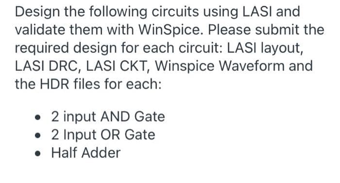 Design the following circuits using LASI and
validate them with WinSpice. Please submit the
required design for each circuit: LASI layout,
LASI DRC, LASI CKT, Winspice Waveform and
the HDR files for each:
• 2 input AND Gate
• 2 Input OR Gate
• Half Adder
