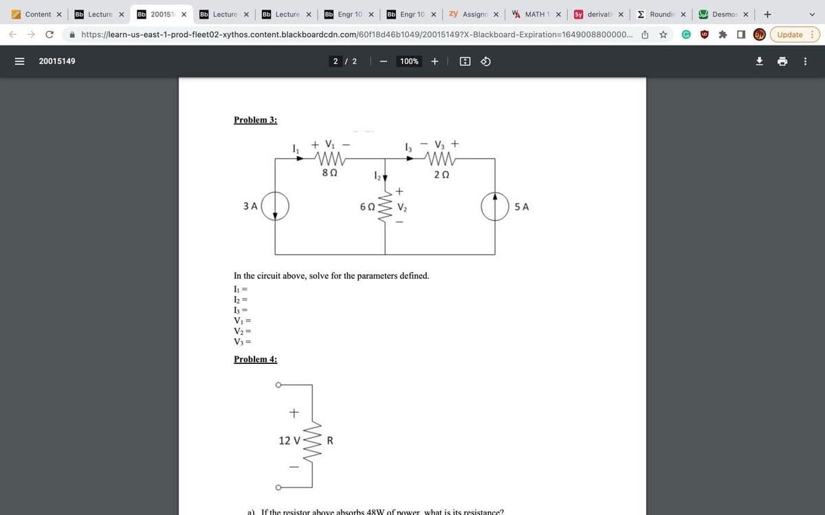 Bb Lecture x
Bb 200151 x
Bb Lecture x
Bb Engr 10 x
Bb Engr 10 x zy Assignn x A MATH 1 X
Sy derivati X
E Roundin x
Desmos x +
Content X
Bb Lecture X
A https://learn-us-east-1-prod-fleet02-xythos.content.blackboardcdn.com/60f18d46b1049/20015149?X-Blackboard-Expiration=1649008800000.. O
O Update
20015149
|2 / 2 |
100% +| 0 O
Problem 3:
+ V, -
I - V3 +
80
20
+
3 A
60
V2
5 A
In the circuit above, solve for the parameters defined.
I =
I =
I3 =
V1 =
V2 =
V3 =
Problem 4:
+
12 V
R
a) If the resistor above absorbs 48W of power what is its resistance?
II
