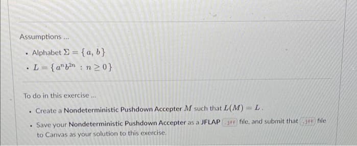 Assumptions .
Alphabet E = {a, b}
%3D
.L= {a"bn n20}
To do in this exercise .
Create a Nondeterministic Pushdown Accepter M such that L(M) = L.
Save your Nondeterministic Pushdown Accepter as a JFLAP file, and submit thatje file
to Canvas as your solution to this exercise.
