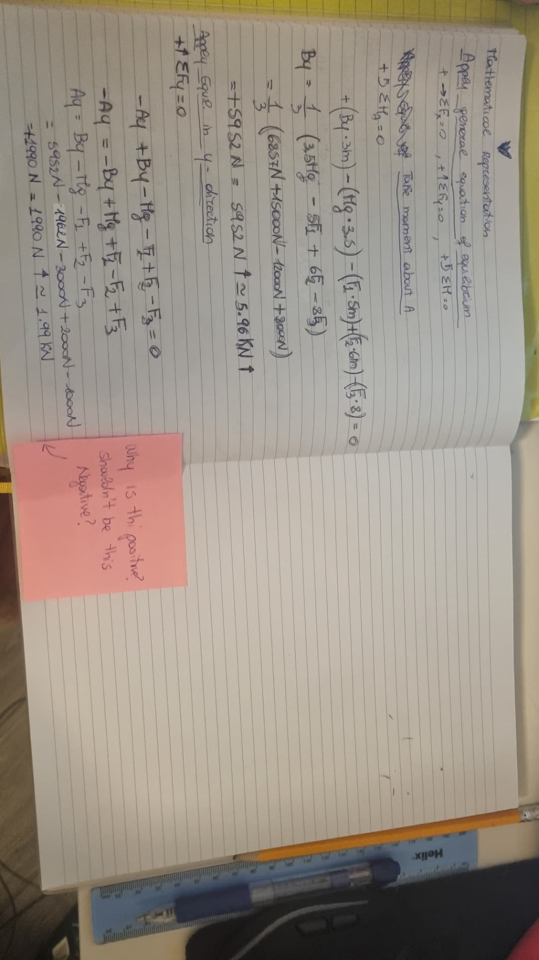 Mathematical Representation
Appey general equation of equilibrium
+5 EM=0
+ ε = 0 +¹1 € Fy=0
+
We Take moment about A
+5€ H₂₁₂=0
By
7
+ (By · 3m) - (Mg⋅ 3.5) - (1₁·5m) + (E-6m) (15 · 8) =
-
6
1 (3,5tg - 5F₁ + 6Ę −85)
= 1 (6857N+15000N- 12000N +800N)
3
= +5952N = 5952 N † ~ 5.96 KN ↑
direction
Appey Equil. in
+1EF=0
-4=
-Ay +By-Mg - F2 + √2₂-3₂ = 0
-Ay = = By + Mg + F₂ = √₂ + √₂
Aq = By - Mg = F₁ +F₂-F3
5952N - 1962N-3000 + 2000N-1000N
=+1990 N = 1990 N $ ~ 1.99 KN
why is the positive?
shouldn't be this
Negative?
Helix
10 20 30 0 0