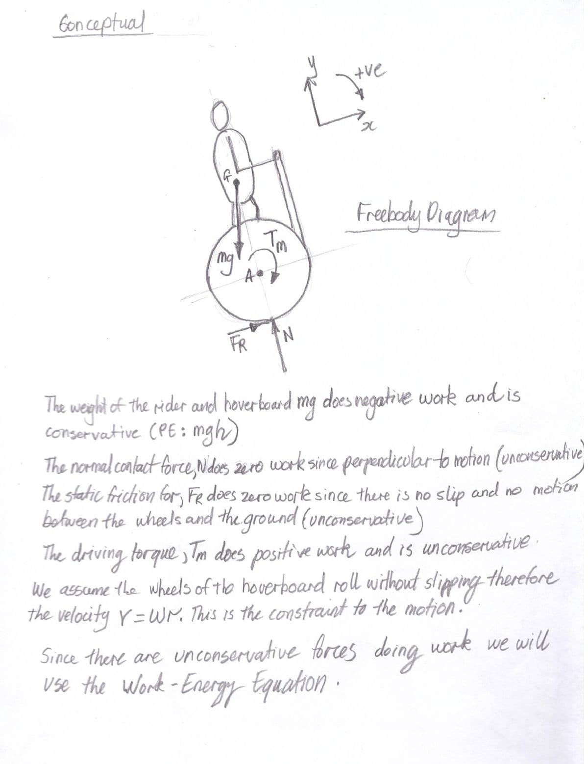 Gonceptual
G
mg
A
FR
Im
N
tve
x
Freebody Diagram
The weight of the rider and hoverboard mg does negative work and is
conservative (PE: mgh)
The normal contact force, Nidoes zero work since perpendicular to motion (unconservative)
The static friction for FR does zero work since there is no slip and no motion
between the wheels and the ground (unconservative)
The driving torque, Tm does positive work and is unconservative.
We assume the wheels of the hoverboard roll without slipping therefore
the velocity Y = Wr. This is the constraint to the motion.
Since there are unconservative forces doing work we will
use the Work - Energy Equation.