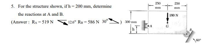 5. For the structure shown, if h=200 mm, determine
the reactions at A and B.
(Answer: RA=519 N
12.6° RB 586 N 30°
300 mm
T
250
mm
с
250
mm
180 N
oy.
160⁰