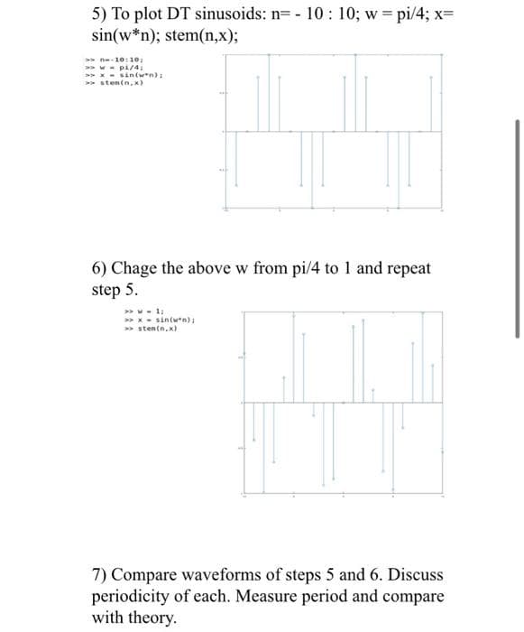 5) To plot DT sinusoids: n= - 10: 10; w = pi/4; x=
sin(w*n); stem(n,x);
> n-10:10;
>> w - pi/4;
>> x - sin(w*n):
>> stem(n, x)
6) Chage the above w from pi/4 to 1 and repeat
step 5.
> x - sin(wn):
> sten(n.x)
7) Compare waveforms of steps 5 and 6. Discuss
periodicity of each. Measure period and compare
with theory.
