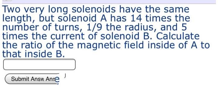 Two very long solenoids have the same
length, but solenoid A has 14 times the
number of turns, 1/9 the radius, and 5
times the current of solenoid B. Calculate
the ratio of the magnetic field inside of A to
that inside B.
Submit Answ Anse
