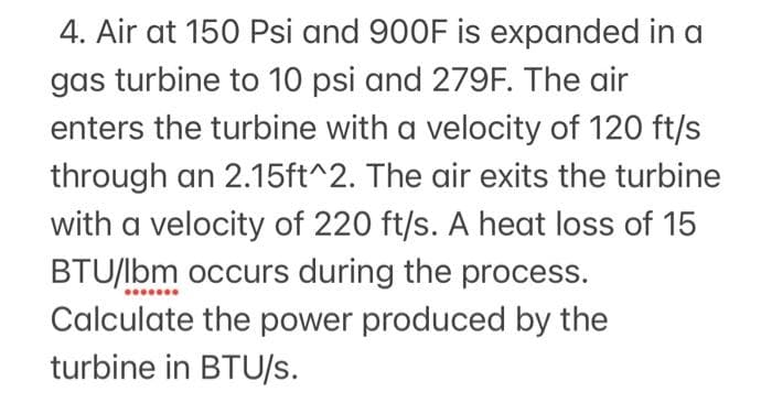 4. Air at 150 Psi and 900F is expanded in a
gas turbine to 10 psi and 279F. The air
enters the turbine with a velocity of 120 ft/s
through an 2.15ft^2. The air exits the turbine
with a velocity of 220 ft/s. A heat loss of 15
BTU/lbm occurs during the process.
Calculate the power produced by the
turbine in BTU/s.
