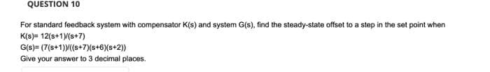 QUESTION 10
For standard feedback system with compensator K(s) and system G(s), find the steady-state offset to a step in the set point when
K(s) = 12(s+1/(s+7)
G(s)= (7(s+1)M(s+7)(s+6){s+2))
Give your answer to 3 decimal places.
