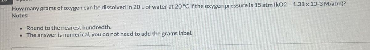 How many grams of oxygen can be dissolved in 20 L of water at 20 °C if the oxygen pressure is 15 atm (kO2 = 1.38 x 10-3 M/atm)?
Notes:
. Round to the nearest hundredth.
. The answer is numerical, you do not need to add the grams label.