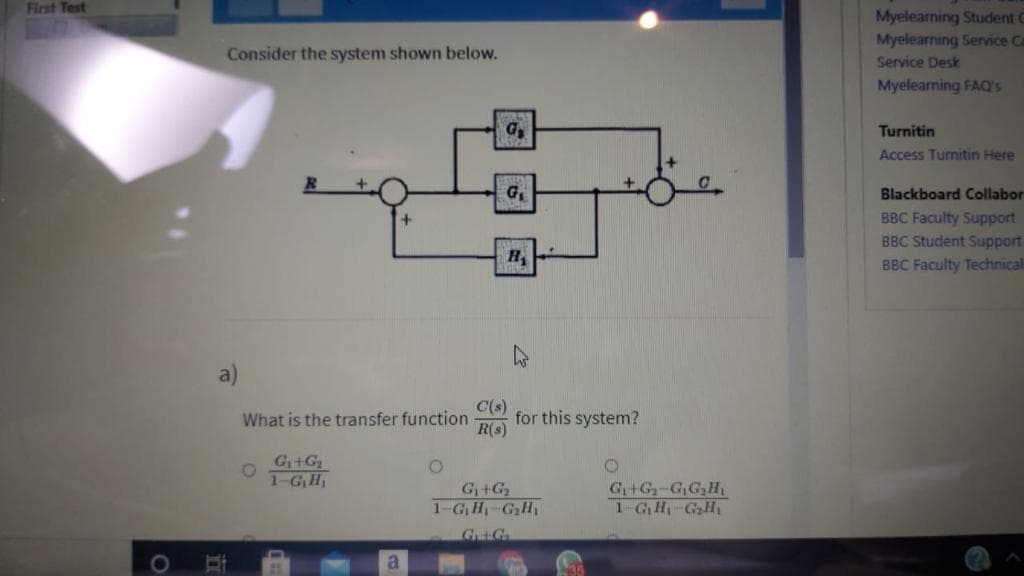 First Test
Myelearning Student C
Myelearning Service Ca
Consider the system shown below.
Service Desk
Myelearning FAQ's
Turnitin
Access Turnitin Here
G,
Blackboard Collabor
BBC Faculty Support
BBC Student Support
BBC Faculty Technical
a)
C(s)
for this system?
R(s)
What is the transfer function
G+G
1-G, H,
G+G
1-GH-GH
G+G-G,G,H
1-GH-GaH
GG
a.
