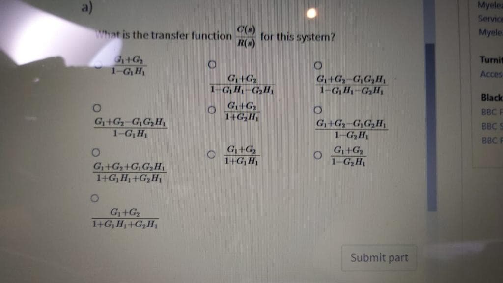 Myelea
Service
What is the transfer function
for this system?
R()
Myele
Turni
1-GH,
Acces
G+G
1-GH-GH,
G+G-G,G,H,
1-GH-GH,
Black
G+G
1+G,H
BBC F
G+G2-GGH
1-G,H
G+G-G,G,H,
1-G,H
BBC S
BBC F
G+G
1+G,H
G+G
1-G H
G+G+G,G,H,
1+G,H1+G,H
G+G2
1+G, H +G,H
Submit part
