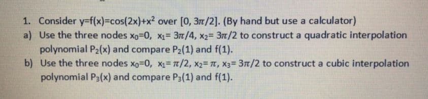 1. Consider y-f(x)%3Dcos(2x)+x² over [0, 3t/2]. (By hand but use a calculator)
a) Use the three nodes xo-D0, x1= 3m/4, x2= 3t/2 to construct a quadratic interpolation
polynomial P2(x) and compare P2(1) and f(1).
b) Use the three nodes xg-D0, X= t/2, x2= T, x3= 37/2 to construct a cubic interpolation
polynomial P3(x) and compare P3(1) and f(1).
