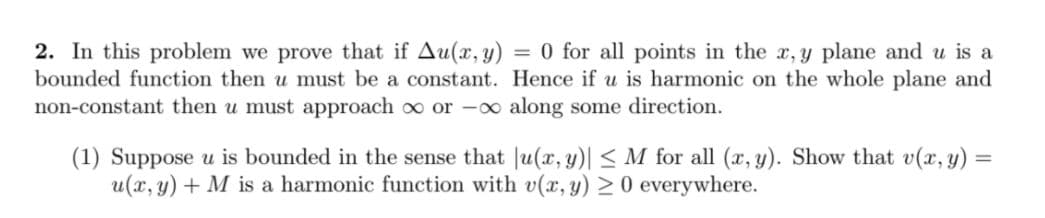 2. In this problem we prove that if Au(x, y) = 0 for all points in the x, y plane and u is a
bounded function then u must be a constant. Hence if u is harmonic on the whole plane and
non-constant then u must approach oo or -o along some direction.
(1) Suppose u is bounded in the sense that Ju(x, y)| < M for all (x, y). Show that v(x, y) =
u(x, y) + M is a harmonic function with v(x, y) 20 everywhere.
