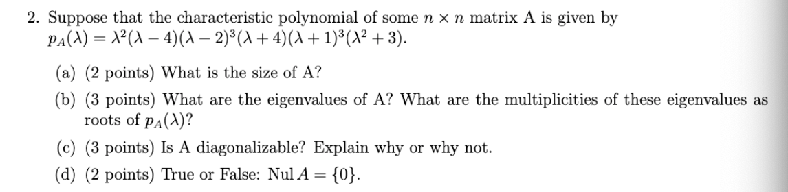 2. Suppose that the characteristic polynomial of some n x n matrix A is given by
PA(A) = X²(A – 4)(A – 2)*(A + 4)(A + 1)*(A² + 3).
(a) (2 points) What is the size of A?
(b) (3 points) What are the eigenvalues of A? What are the multiplicities of these eigenvalues as
roots of pa(A)?
(c) (3 points) Is A diagonalizable? Explain why or why not.
(d) (2 points) True or False: Nul A = {0}.
