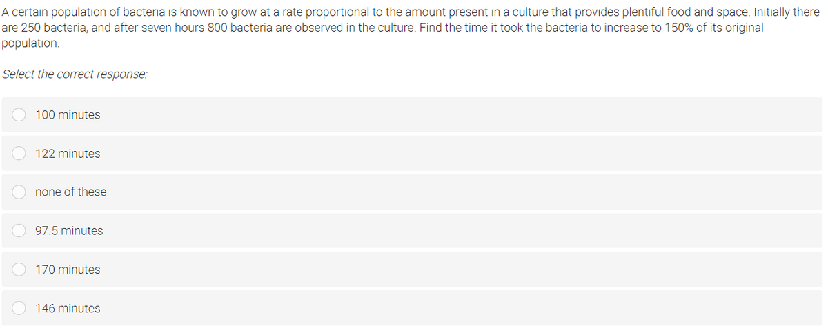 A certain population of bacteria is known to grow at a rate proportional to the amount present in a culture that provides plentiful food and space. Initially there
are 250 bacteria, and after seven hours 800 bacteria are observed in the culture. Find the time it took the bacteria to increase to 150% of its original
population.
Select the correct response:
100 minutes
122 minutes
none of these
97.5 minutes
170 minutes
146 minutes
