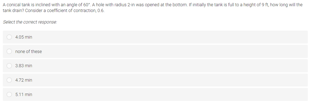 A conical tank is inclined with an angle of 60°. A hole with radius 2-in was opened at the bottom. If initially the tank is full to a height of 9 ft, how long will the
tank drain? Consider a coefficient of contraction, 0.6.
Select the correct response:
4.05 min
none of these
3.83 min
4.72 min
5.11 min
