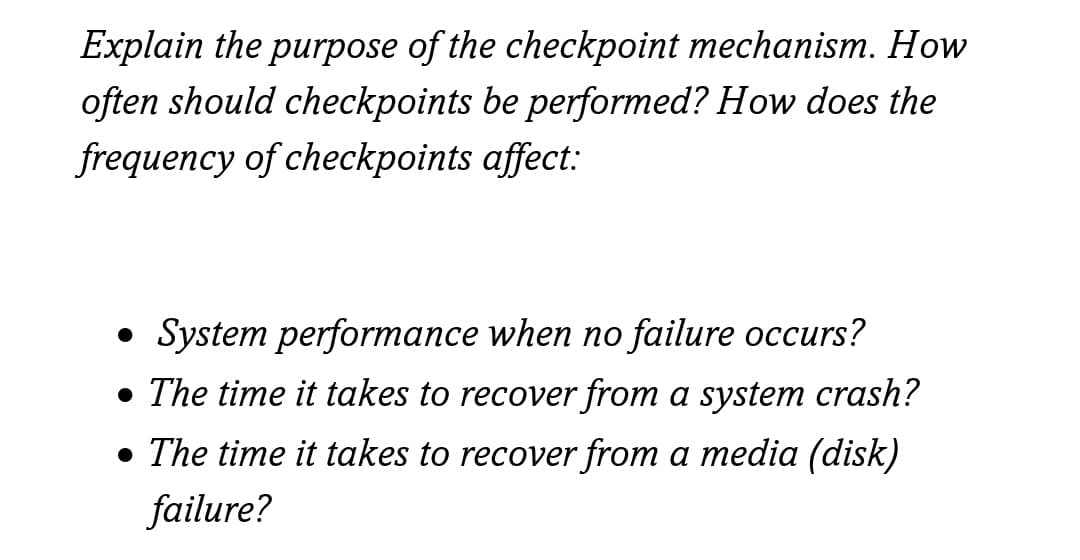 Explain the purpose of the checkpoint mechanism. How
often should checkpoints be performed? How does the
frequency of checkpoints affect:
• System performance when no failure occurs?
• The time it takes to recover from a system crash?
• The time it takes to recover from a media (disk)
failure?