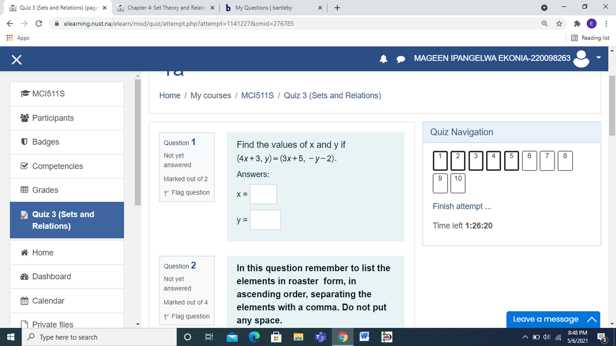 A Quiz 3 (Sets and Relations) (page x
1 Chapter 4: Set Theory and Relatic x
b My Questions | bartleby
+
A elearning.nust.na/elearn/mod/quiz/attempt.php?attempt=1141227&cmid=276785
E Apps
E Reading list
MAGEEN IPANGELWA EKONIA-220098263
MCI511S
Home / My courses / MC1511S / Quiz 3 (Sets and Relations)
* Participants
Quiz Navigation
U Badges
Question 1
Find the values of x and y if
Not yet
(4х+3, у) - (3x+5, —у- 2).
2
3
4
5
6
7
8
E Competencies
answered
Answers:
Marked out of 2
9
10
E Grades
P Flag question
X =
Finish attempt...
Quiz 3 (Sets and
y =
Relations)
Time left 1:26:20
A Home
Question 2
In this question remember to list the
O Dashboard
Not yet
elements in roaster form, in
answered
ascending order, separating the
elements with a comma. Do not put
A Calendar
Marked out of 4
P Flag question
any space.
Leave a message
O Private files
8:48 PM
A O 4) (. 5/6/2021
P Type here to search
Hi
