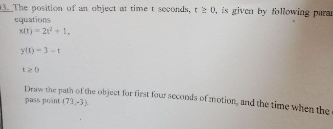 3. The position of an object at time t seconds, t 2 0, is given by following parar
equations
x(t) = 2t? + 1,
y(t) 3-t
t20
Draw the path of the object for first four seconds of motion, and the time when the
pass point (73,-3).
