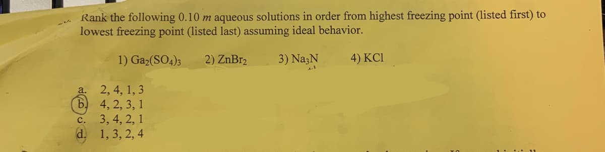 Rank the following 0.10 m aqueous solutions in order from highest freezing point (listed first) to
lowest freezing point (listed last) assuming ideal behavior.
3) Na3N
a.
b)
C.
d.
1) Ga₂(SO4)3
2, 4, 1, 3
4, 2, 3, 1
3, 4, 2, 1
1, 3, 2, 4
2) ZnBr2
4) KC1