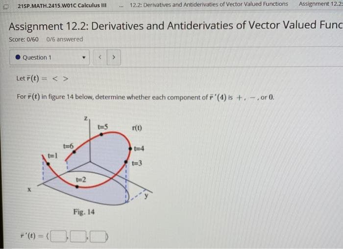 21SP.MATH.2415.W01C Calculus II
12.2: Derivatives and Antiderivaties of Vector Valued Functions
Assignment 12.2
Assignment 12.2: Derivatives and Antiderivaties of Vector Valued Func
Score: 0/60
0/6 answered
Question 1
Let 7(t) = < >
For F(t) in figure 14 below, determine whether each component of F'(4) is +. -.or 0.
t=5
r(1)
t=6
t=1
t=4
t=3
t=2
Fig. 14
F'(t) = (
