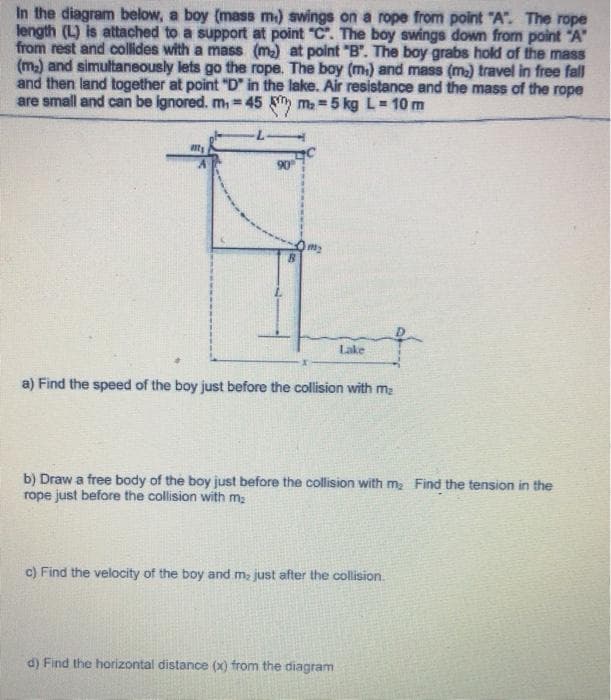 In the diagram below, a boy (mass m.) swings on a rope from point "A". The rope
length (L) is attached to a support at point "C". The boy swings down from point "A"
from rest and collides with a mass (m) at point "B". The boy grabs hold of the mass
(m2) and simultaneously lets go the rope. The boy (m) and mass (ma) travel in free fall
and then land together at point "D" in the lake. Air resistance and the mass of the rope
are small and can be ignored. m, 45 ma =5 kg L= 10 m
90
Lake
a) Find the speed of the boy just before the collision with me
b) Draw a free body of the boy just before the collision with ma Find the tension in the
rope just before the collision with m:
c) Find the velocity of the boy and m, just after the collision.
d) Find the horizontal distance (x) from the diagram
