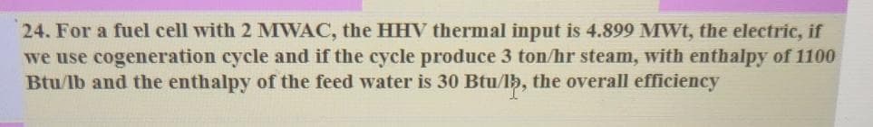 24. For a fuel cell with 2 MWAC, the HHV thermal input is 4.899 MWt, the electric, if
we use cogeneration cycle and if the cycle produce 3 ton/hr steam, with enthalpy of 1100
Btu/lb and the enthalpy of the feed water is 30 Btu/lh, the overall efficiency
