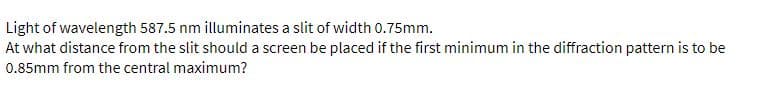 Light of wavelength 587.5 nm illuminates a slit of width 0.75mm.
At what distance from the slit should a screen be placed if the first minimum in the diffraction pattern is to be
0.85mm from the central maximum?
