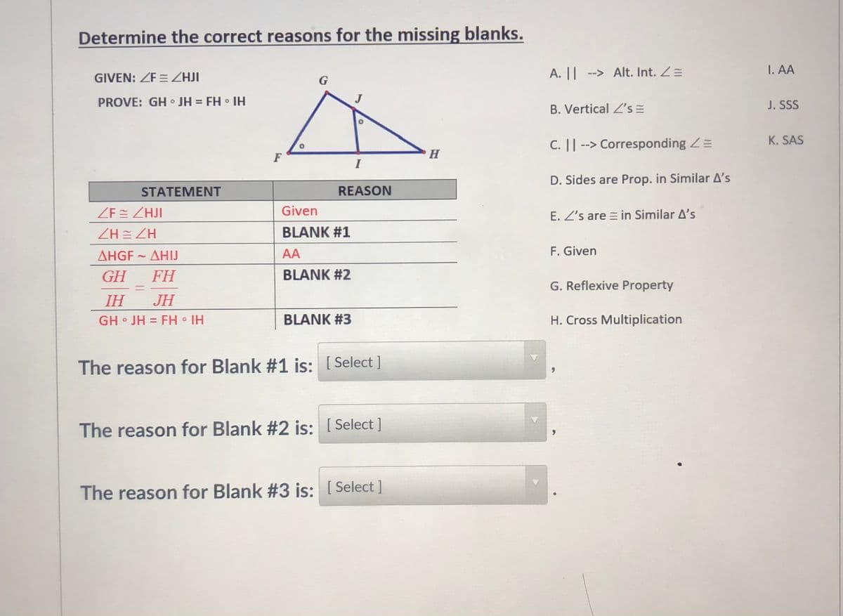 Determine the correct reasons for the missing blanks.
A. || --> Alt. Int. Z=
I. AA
GIVEN: ZF = ZHJI
G
PROVE: GH o JH = FH IH
B. Vertical L's =
J. SSS
C. || --> Corresponding Z=
K. SAS
F
H
I
D. Sides are Prop. in Similar A's
STATEMENT
REASON
ZEE ZHJI
Given
E. Z's are = in Similar A's
ZH = ZH
BLANK #1
ΔHGF - ΔΗ!
AA
F. Given
GH
FH
BLANK #2
G. Reflexive Property
%3D
IH
JH
GH • JH = FH • IH
BLANK #3
H. Cross Multiplication
%3D
The reason for Blank #1 is: [ Select ]
The reason for Blank #2 is: [ Select ]
The reason for Blank #3 is: [ Select ]
