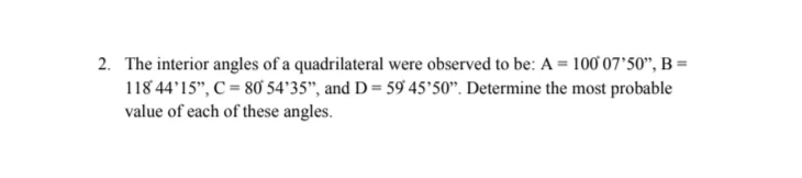 2. The interior angles of a quadrilateral were observed to be: A = 100 07'50", B =
118 44'15", C = 80 54'35", and D = 59 45'50". Determine the most probable
value of each of these angles.
