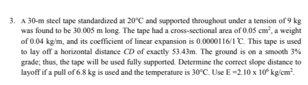 3. A 30-m steel tape standardized at 20°C and supported throughout under a tension of 9 kg
was found to be 30.005 m long. The tape had a cross-sectional area of 0.05 cm², a weight
of 0.04 kg/m, and its coefficient of linear expansion is 0.0000116/1 °C. This tape is used
to lay off a horizontal distance CD of exactly 53.43m. The ground is on a smooth 3%
grade; thus, the tape will be used fully supported. Determine the correct slope distance to
layoff if a pull of 6.8 kg is used and the temperature is 30°C. Use E =2.10 x 10° kg/cm².
