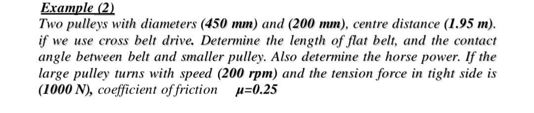 Example (2)
Two pulleys with diameters (450 mm) and (200 mm), centre distance (1.95 m).
if we use cross belt drive. Determine the length of flat belt, and the contact
angle between belt and smaller pulley. Also determine the horse power. If the
large pulley turns with speed (200 rpm) and the tension force in tight side is
(1000 N), coefficient of friction u=0.25
