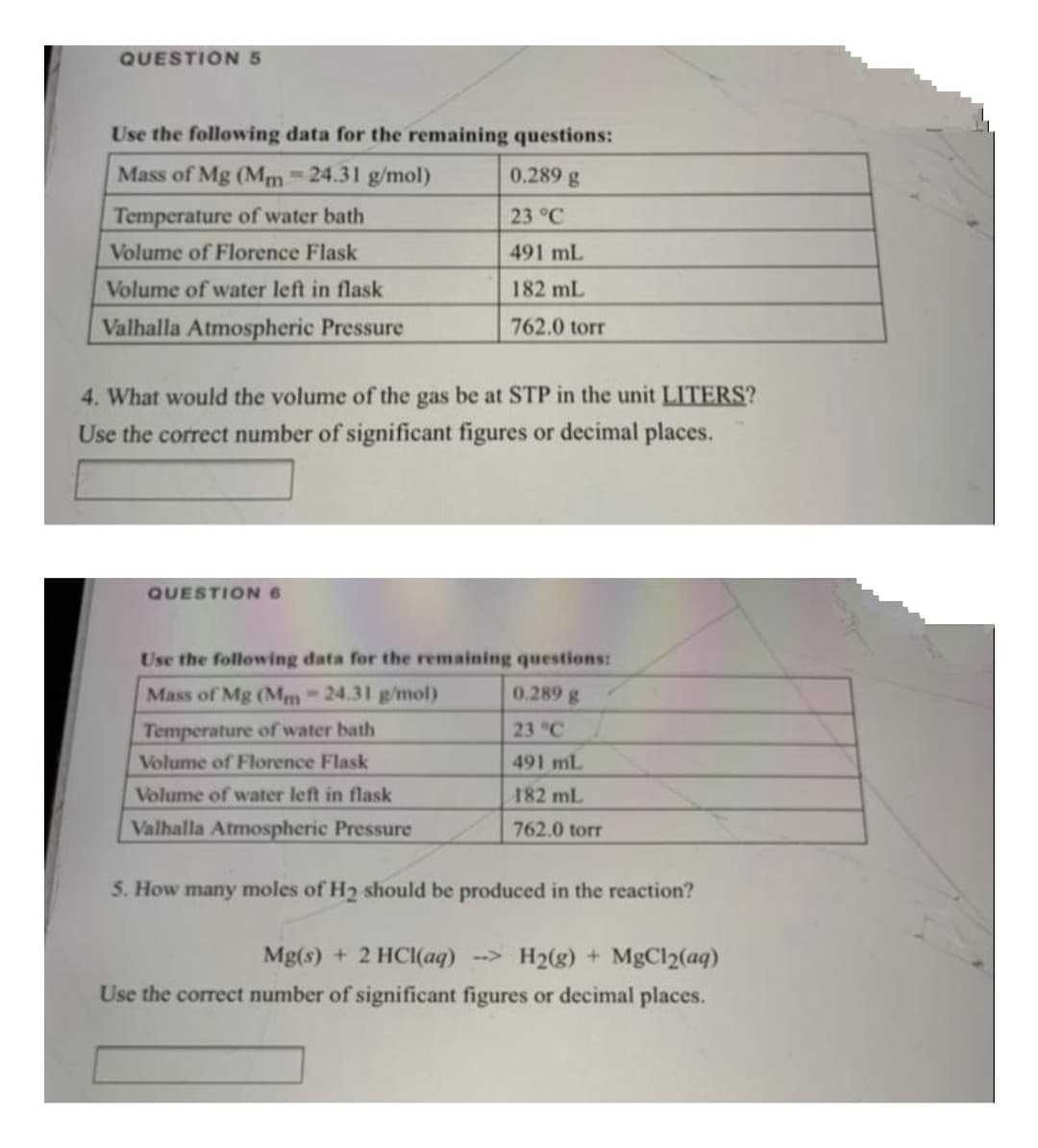 QUESTION 5
Use the following data for the remaining questions:
Mass of Mg (Mm 24.31 g/mol)
0.289 g
Temperature of water bath
23 °C
Volume of Florence Flask
491 mL
Volume of water left in flask
182 mL
Valhalla Atmospheric Pressure
762.0 torr
4. What would the volume of the gas be at STP in the unit LITERS?
Use the correct number of significant figures or decimal places.
QUESTION6
Use the following data for the remaining questions:
Mass of Mg (Mm-24.31 g/mol)
0.289 g
Temperature of water bath
23 °C
Volume of Florence Flask
491 mL
Volume of water left in flask
182 mL
Valhalla Atmospheric Pressure
762.0 torr
5. How many moles of H2 should be produced in the reaction?
Mg(s) + 2 HCI(aq) -> H2(g) + MgCl2(aq)
Use the correct number of significant figures or decimal places.
