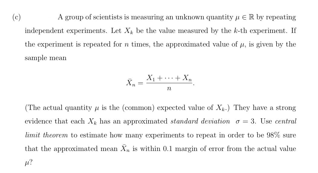 A group of scientists is measuring an unknown quantity μER by repeating
independent experiments. Let X be the value measured by the k-th experiment. If
the experiment is repeated for n times, the approximated value of μ, is given by the
sample mean
Xn
=
X₁ + ... + Xn
N
(The actual quantity is the (common) expected value of Xk.) They have a strong
evidence that each X has an approximated standard deviation o= 3. Use central
limit theorem to estimate how many experiments to repeat in order to be 98% sure
that the approximated mean Xn is within 0.1 margin of error from the actual value
fe?