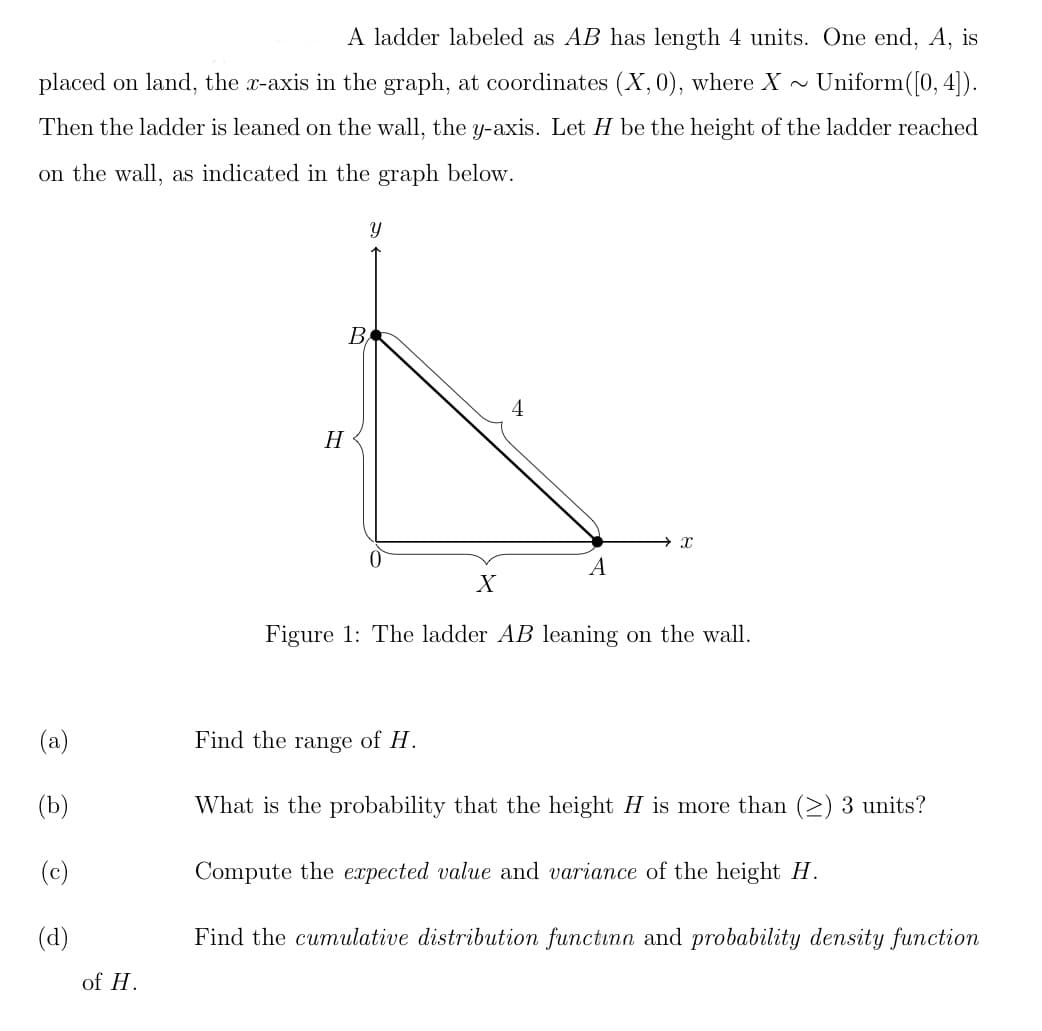 A ladder labeled as AB has length 4 units. One end, A, is
placed on land, the x-axis in the graph, at coordinates (X, 0), where X~ Uniform ([0, 4]).
Then the ladder is leaned on the wall, the y-axis. Let H be the height of the ladder reached
on the wall, as indicated in the graph below.
(a)
(b)
O
(d)
of H.
H
B
Y
X
4
A
X
Figure 1: The ladder AB leaning on the wall.
Find the range of H.
What is the probability that the height H is more than (≥) 3 units?
Compute the expected value and variance of the height H.
Find the cumulative distribution functinn and probability density function