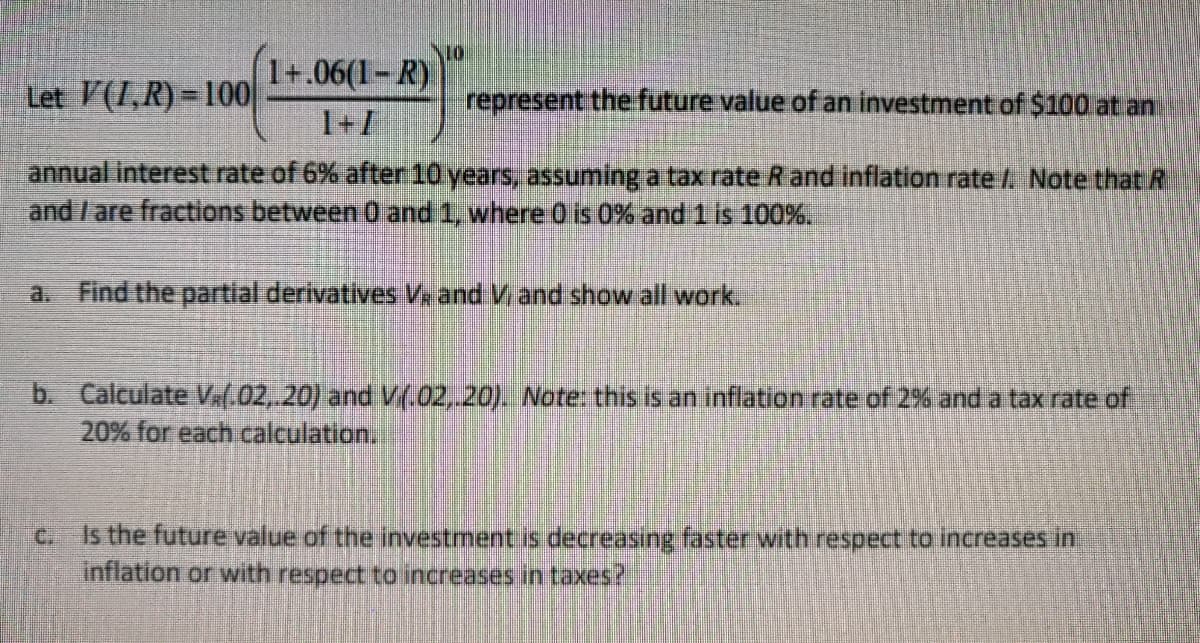 Let \( V(I, R) = 100 \left( \frac{1 + .06(I - R)}{1 + I} \right)^{10} \) represent the future value of an investment of $100 at an annual interest rate of 6% after 10 years, assuming a tax rate \( R \) and inflation rate \( I \). Note that \( R \) and \( I \) are fractions between 0 and 1, where 0 is 0% and 1 is 100%.

a. Find the partial derivatives \( V_I \) and \( V_R \) and show all work.

b. Calculate \( V_I(.02, .20) \) and \( V_R(.02, .20) \). *Note: this is an inflation rate of 2% and a tax rate of 20% for each calculation.*

c. Is the future value of the investment decreasing faster with respect to increases in inflation or with respect to increases in taxes?