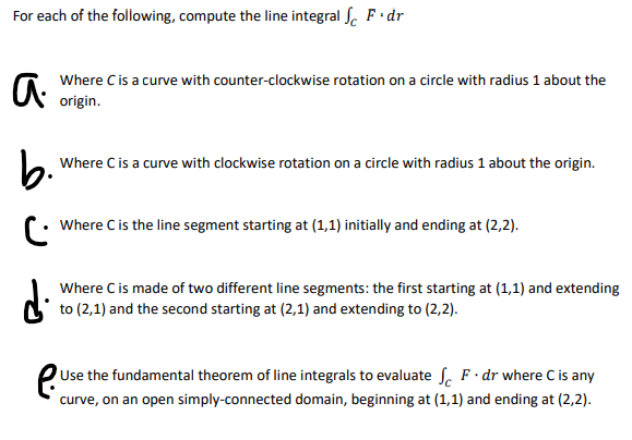 For each of the following, compute the line integral S. F•dr
Where Cis a curve with counter-clockwise rotation on a circle with radius 1 about the
origin.
b.
Where C is a curve with clockwise rotation on a circle with radius 1 about the origin.
Where Cis the line segment starting at (1,1) initially and ending at (2,2).
di
Where C is made of two different line segments: the first starting at (1,1) and extending
to (2,1) and the second starting at (2,1) and extending to (2,2).
e
Use the fundamental theorem of line integrals to evaluate S, F· dr where C is any
curve, on an open simply-connected domain, beginning at (1,1) and ending at (2,2).
