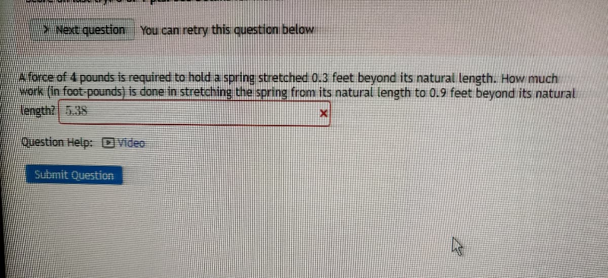 DNextquestion You can retry this question below
Alorce of 4 pounds is required to holda spring stretche 0.3 feet beyond its natural length, How much
yok (in foot pounds) is done in stretching the spring from its natural length to 0.9 feet beyond its natural
ength? 5.38
Question Help: DVideo
Submit Question
