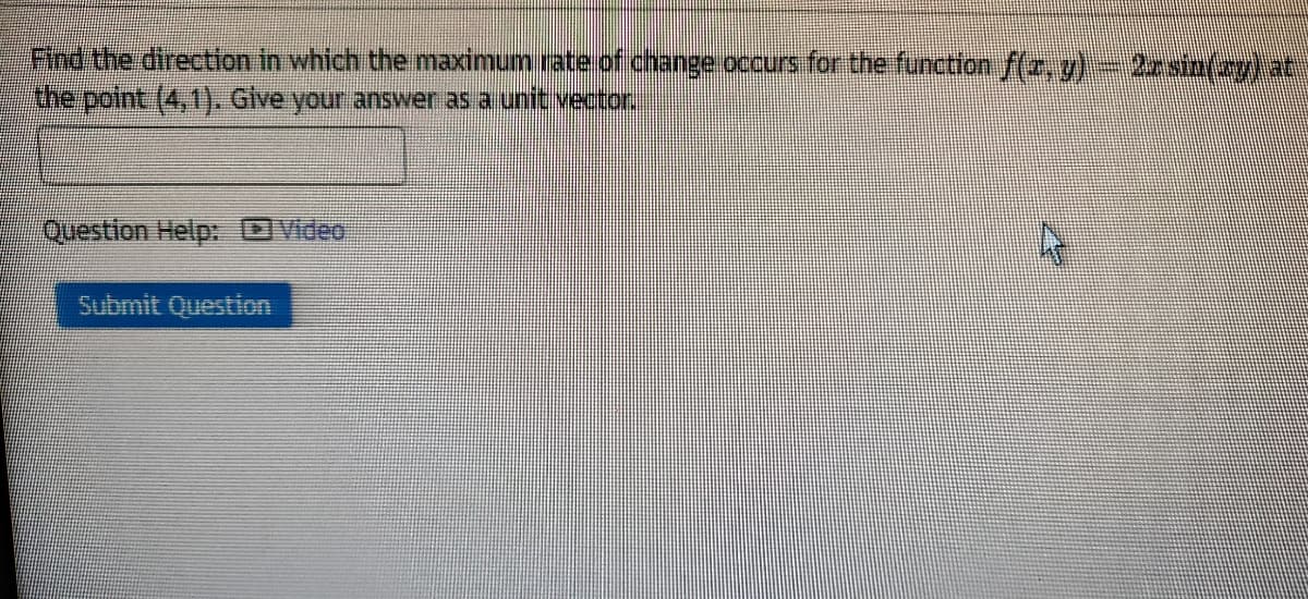 Find the direction in which the maximum rate of change occurs for the function f(z, g)- 2zsin(zy) at
the point (4,1). Give your answer as a unit vector.
Question Help:
Video
Submit Question
