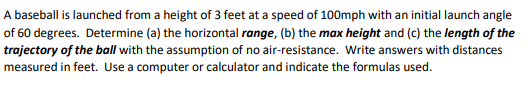 A baseball is launched from a height of 3 feet at a speed of 100mph with an initial launch angle
of 60 degrees. Determine (a) the horizontal range, (b) the max height and (c) the length of the
trajectory of the ball with the assumption of no air-resistance. Write answers with distances
measured in feet. Use a computer or calculator and indicate the formulas used.
