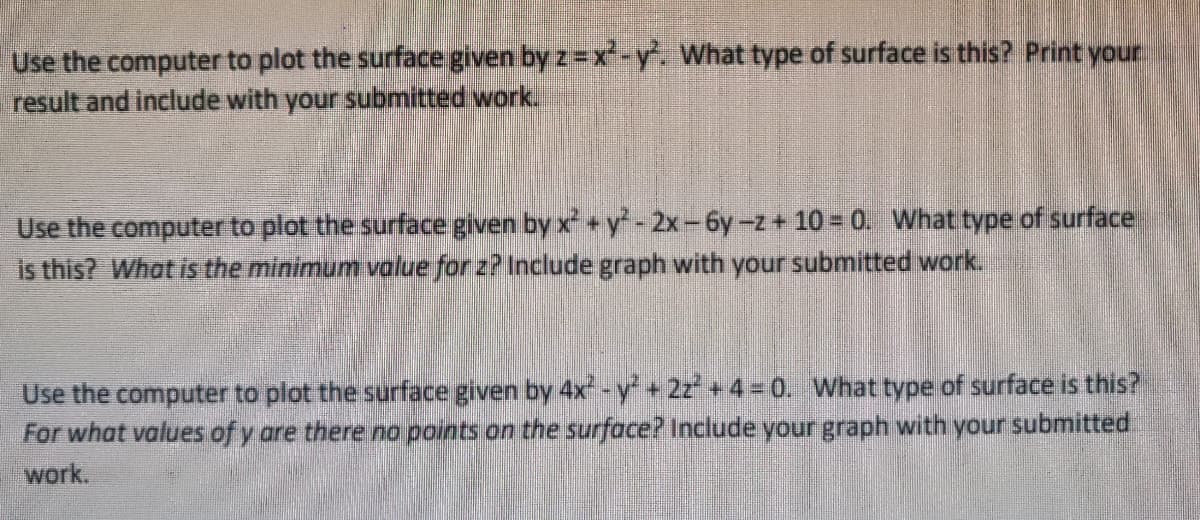 Use the computer to plot the surface given by z=x-y. What type of surface is this? Print your
result and include with your submitted work.
Use the computer to plot the surface given by x+y-2x-6y-z + 10 = 0. What type of surface
is this? What is the minimum value for z? Include graph with your submitted work.
Use the computer to plot the surface given by 4x -y+2z+4= 0. What type of surface is this?
For what values of y are there no points on the surface? Include your graph with your submitted
work.
