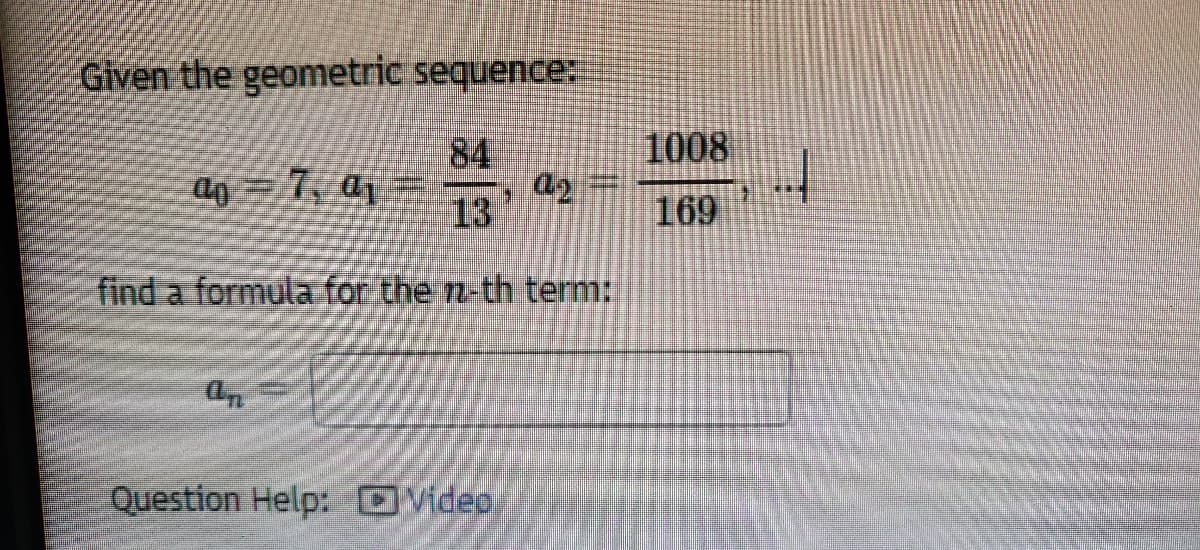 ### Geometric Sequence Problem

**Given the geometric sequence:**

\[ a_0 = 7, \, a_1 = \frac{84}{13}, \, a_2 = \frac{1008}{169}, \, \ldots \]

**Find a formula for the \( n \)-th term:**

\[ a_n = \]

**Question Help:**
- [Video](#)