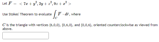 Let F = < 7x + y°, 2y + z², 9z + x° >
Use Stokes' Theorem to evaluate
F. dr, where
C is the triangle with vertices (6,0,0), (0,6,0), and (0,0,6), oriented counterclockwise as viewed from
above.
