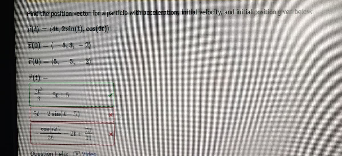 Fnd the position vector for a particle with accelerationy inttal velocity, and initial position given below
(, 2 sin(t), cos(6t))
7(0) = (5, 5,- 2
车
5t 2 sinit)
cosi it
36
Question Heip: Video
